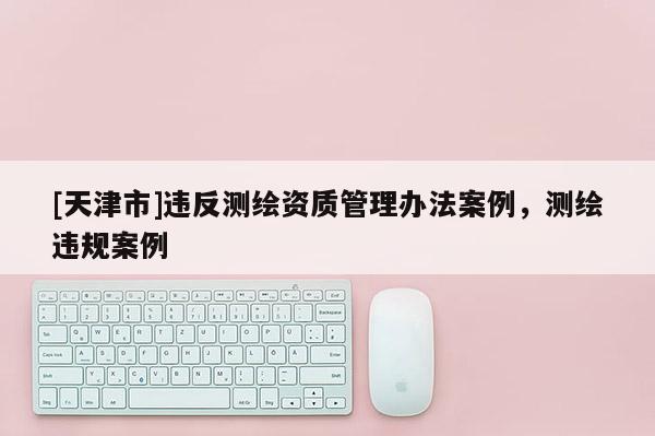 [天津市]违反测绘资质管理办法案例，测绘违规案例