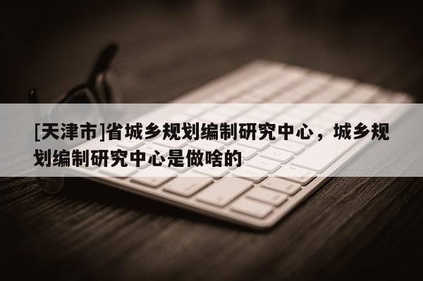 [天津市]省城乡规划编制研究中心，城乡规划编制研究中心是做啥的
