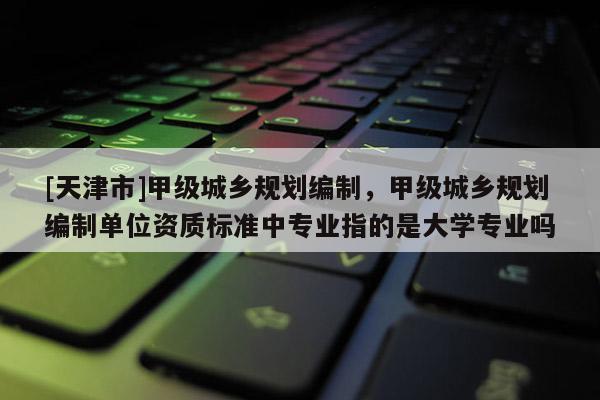 [天津市]甲级城乡规划编制，甲级城乡规划编制单位资质标准中专业指的是大学专业吗