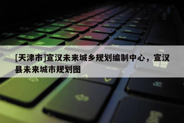 [天津市]宣汉未来城乡规划编制中心，宣汉县未来城市规划图