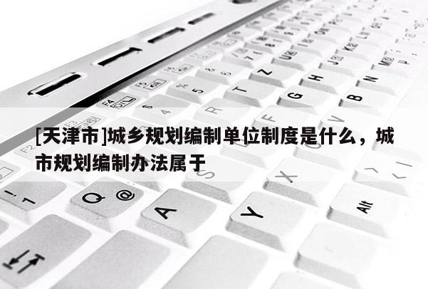 [天津市]城乡规划编制单位制度是什么，城市规划编制办法属于