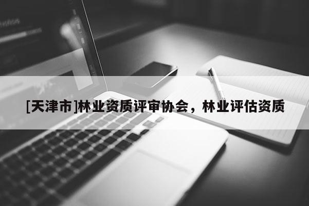 [天津市]林业资质评审协会，林业评估资质