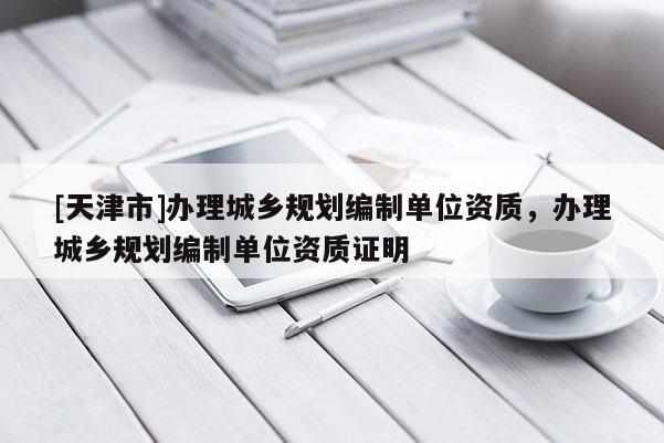 [天津市]办理城乡规划编制单位资质，办理城乡规划编制单位资质证明
