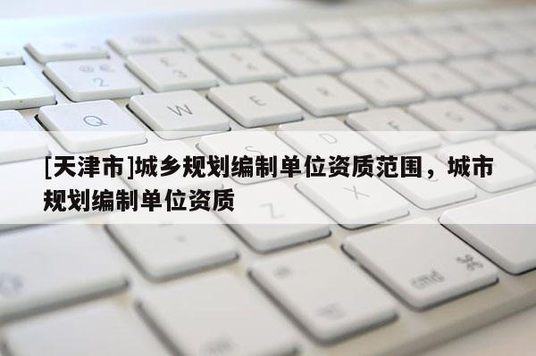 [天津市]城乡规划编制单位资质范围，城市规划编制单位资质