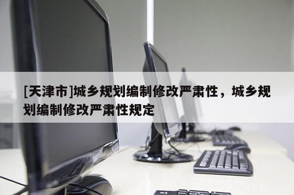 [天津市]城乡规划编制修改严肃性，城乡规划编制修改严肃性规定