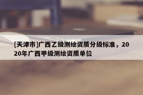 [天津市]广西乙级测绘资质分级标准，2020年广西甲级测绘资质单位