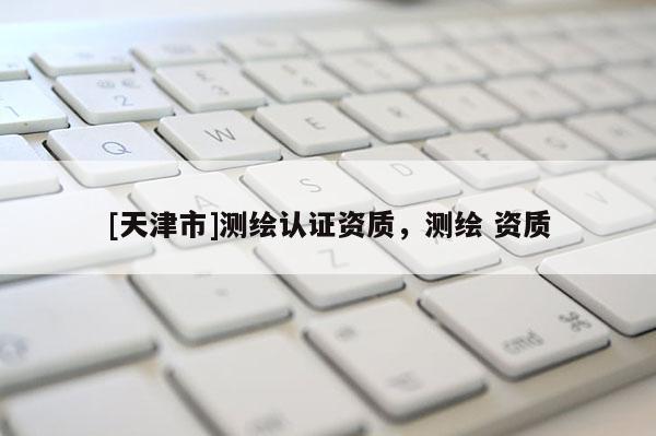 [天津市]测绘认证资质，测绘 资质