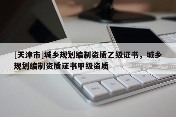 [天津市]城乡规划编制资质乙级证书，城乡规划编制资质证书甲级资质