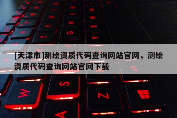 [天津市]测绘资质代码查询网站官网，测绘资质代码查询网站官网下载