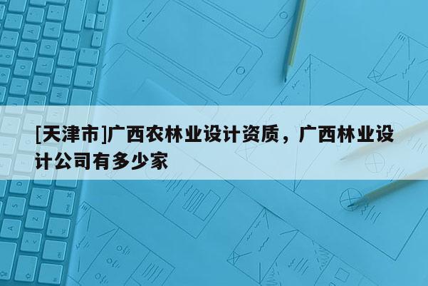 [天津市]广西农林业设计资质，广西林业设计公司有多少家