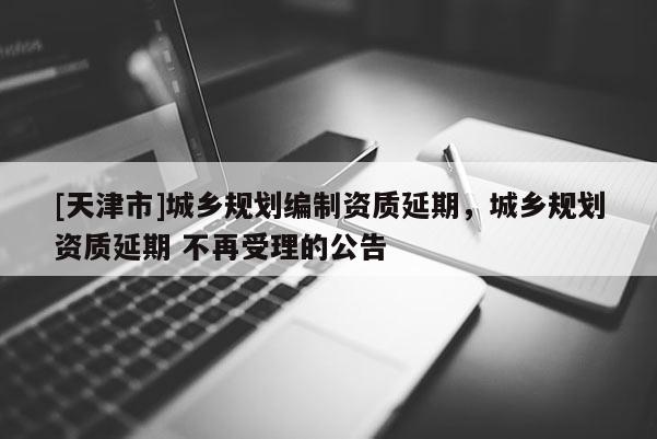 [天津市]城乡规划编制资质延期，城乡规划资质延期 不再受理的公告