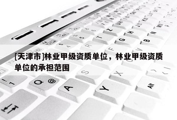 [天津市]林业甲级资质单位，林业甲级资质单位的承担范围