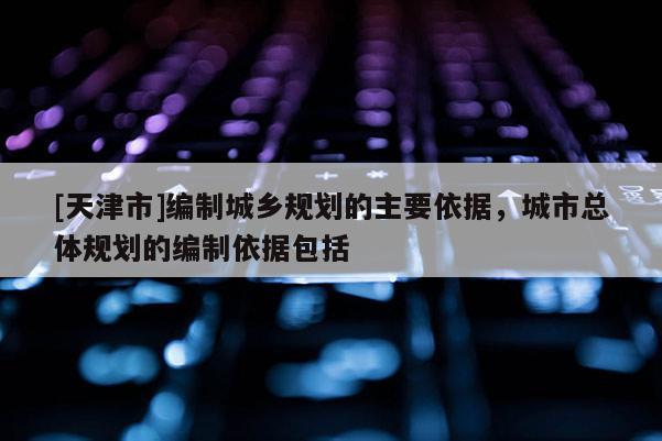 [天津市]编制城乡规划的主要依据，城市总体规划的编制依据包括