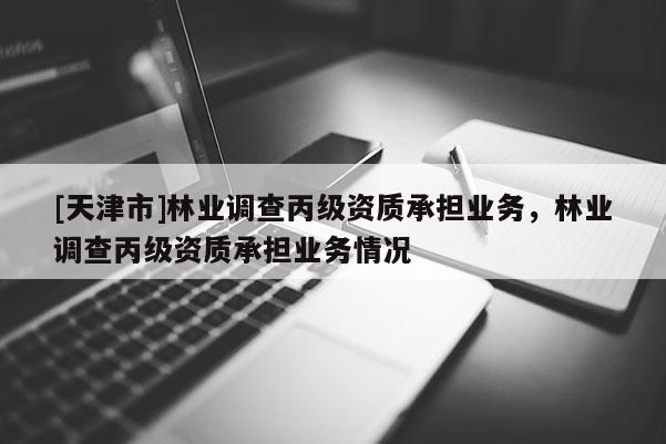 [天津市]林业调查丙级资质承担业务，林业调查丙级资质承担业务情况