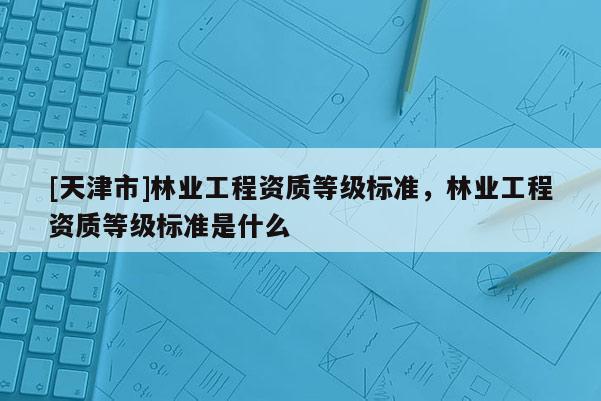 [天津市]林业工程资质等级标准，林业工程资质等级标准是什么