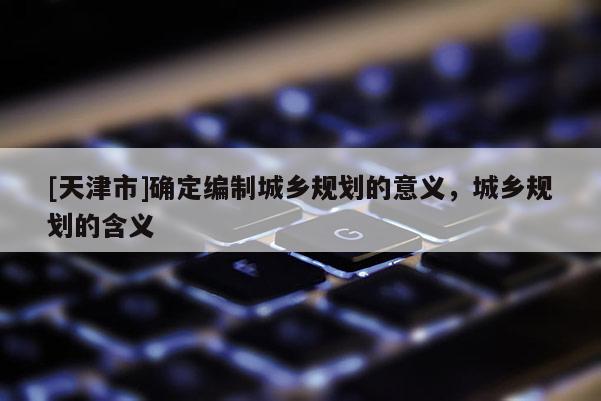 [天津市]确定编制城乡规划的意义，城乡规划的含义