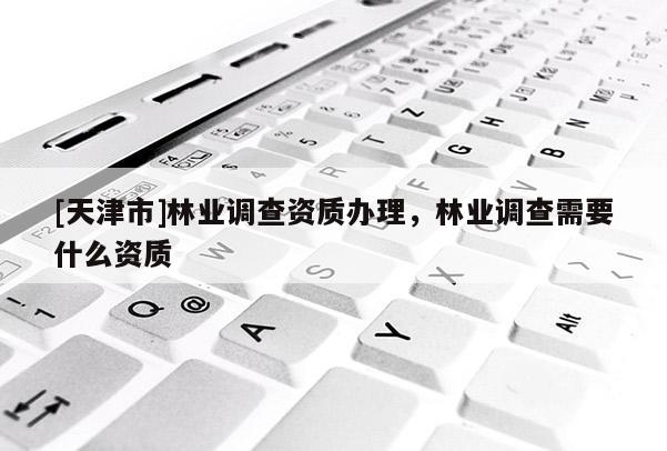 [天津市]林业调查资质办理，林业调查需要什么资质