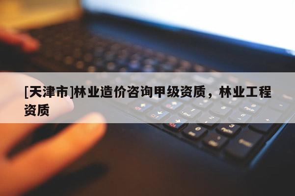 [天津市]林业造价咨询甲级资质，林业工程资质