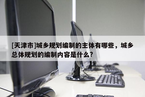 [天津市]城乡规划编制的主体有哪些，城乡总体规划的编制内容是什么?