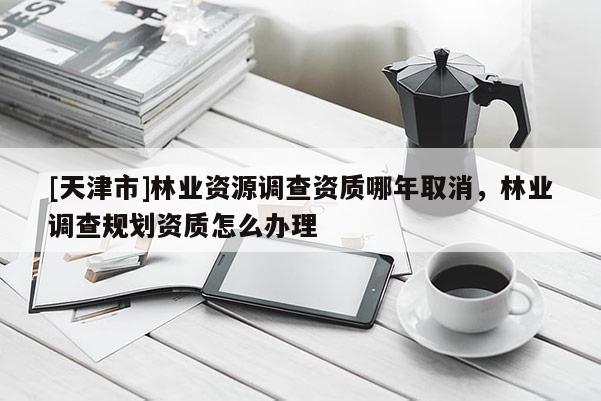 [天津市]林业资源调查资质哪年取消，林业调查规划资质怎么办理