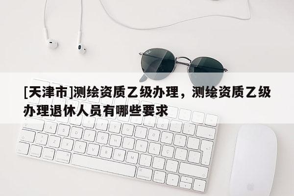 [天津市]测绘资质乙级办理，测绘资质乙级办理退休人员有哪些要求