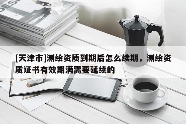 [天津市]测绘资质到期后怎么续期，测绘资质证书有效期满需要延续的