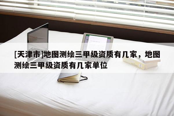 [天津市]地图测绘三甲级资质有几家，地图测绘三甲级资质有几家单位