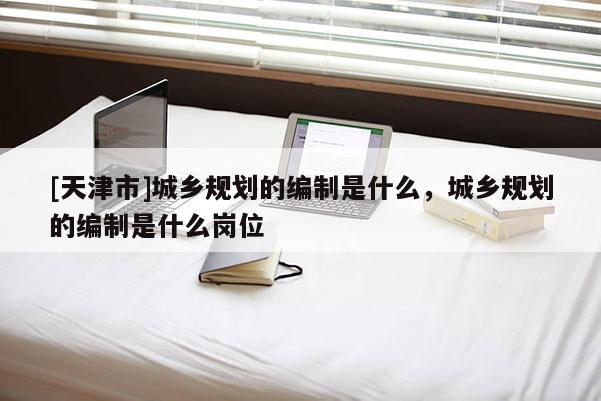 [天津市]城乡规划的编制是什么，城乡规划的编制是什么岗位