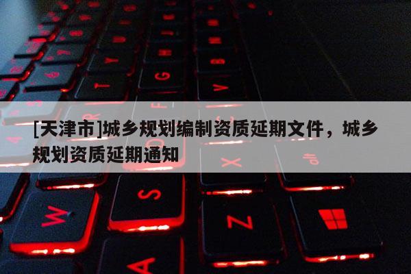 [天津市]城乡规划编制资质延期文件，城乡规划资质延期通知