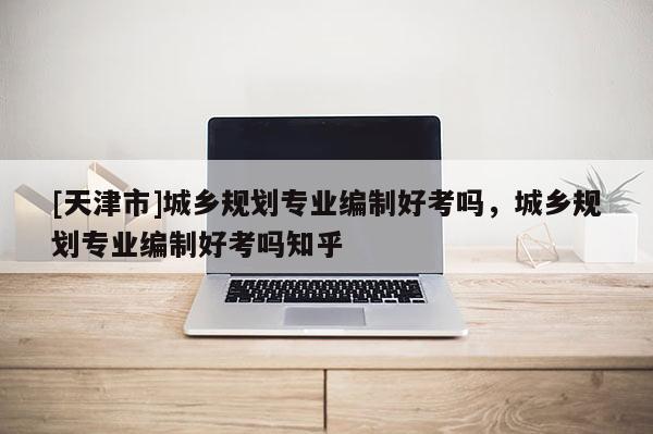 [天津市]城乡规划专业编制好考吗，城乡规划专业编制好考吗知乎