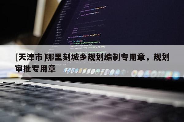 [天津市]哪里刻城乡规划编制专用章，规划审批专用章