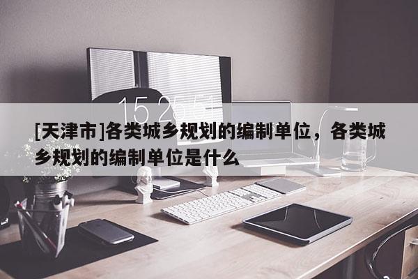 [天津市]各类城乡规划的编制单位，各类城乡规划的编制单位是什么