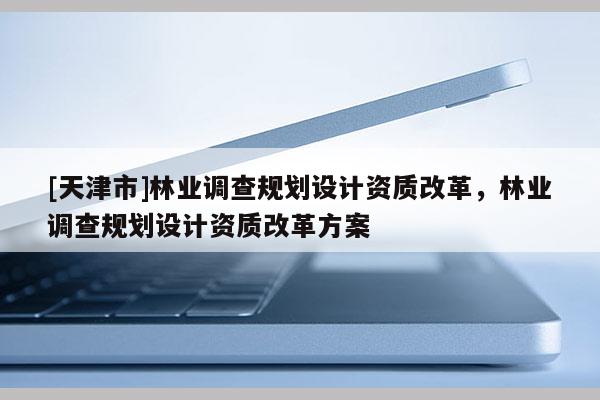 [天津市]林业调查规划设计资质改革，林业调查规划设计资质改革方案