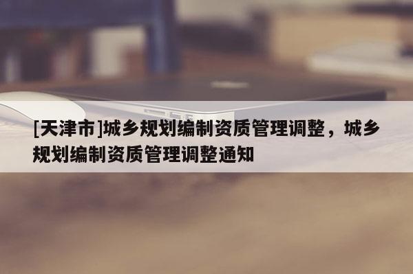 [天津市]城乡规划编制资质管理调整，城乡规划编制资质管理调整通知