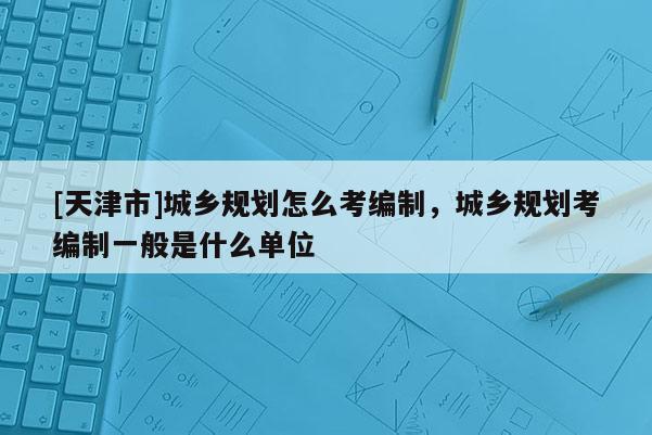 [天津市]城乡规划怎么考编制，城乡规划考编制一般是什么单位