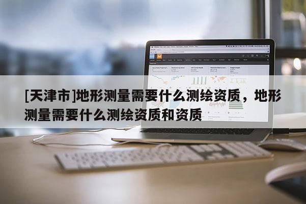 [天津市]地形测量需要什么测绘资质，地形测量需要什么测绘资质和资质