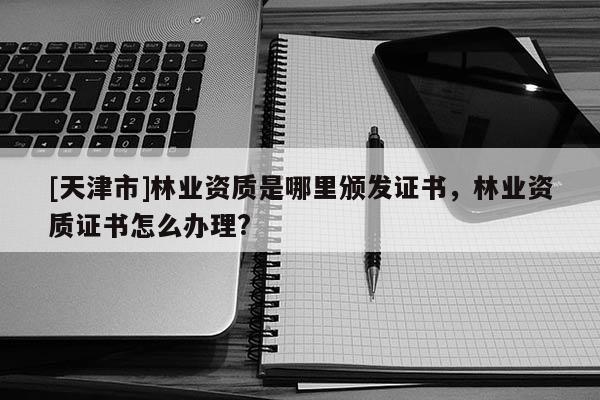 [天津市]林业资质是哪里颁发证书，林业资质证书怎么办理?
