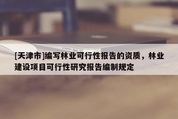 [天津市]编写林业可行性报告的资质，林业建设项目可行性研究报告编制规定