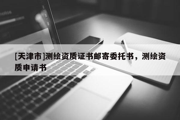[天津市]测绘资质证书邮寄委托书，测绘资质申请书