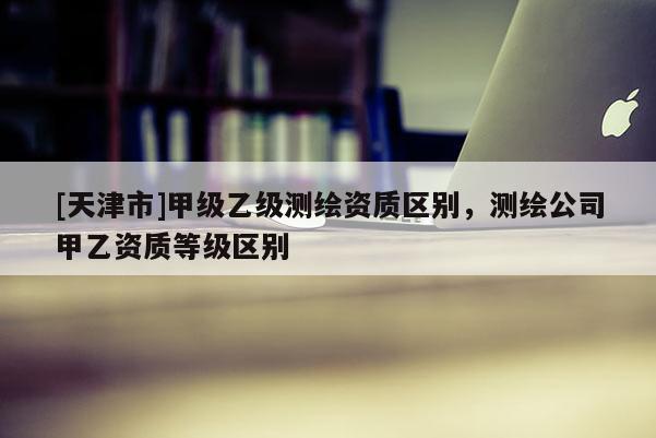 [天津市]甲级乙级测绘资质区别，测绘公司甲乙资质等级区别