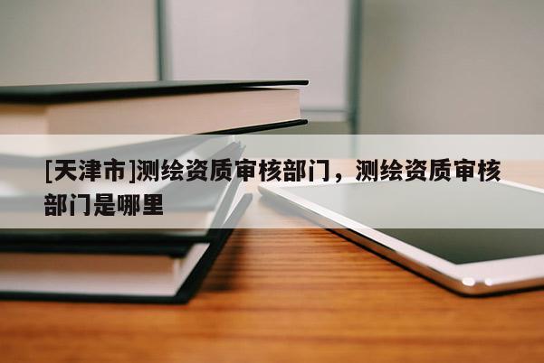 [天津市]测绘资质审核部门，测绘资质审核部门是哪里