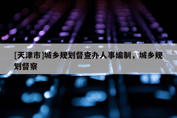 [天津市]城乡规划督查办人事编制，城乡规划督察