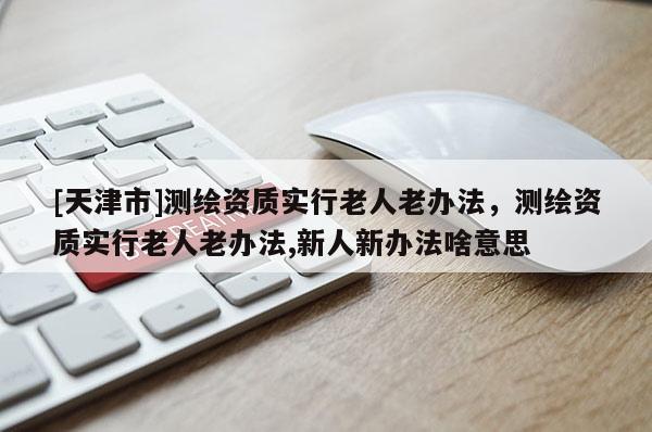 [天津市]测绘资质实行老人老办法，测绘资质实行老人老办法,新人新办法啥意思