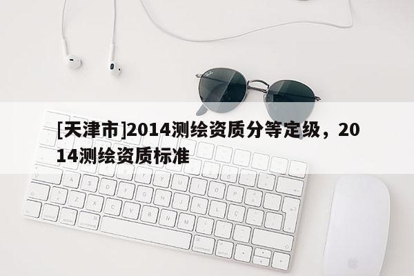 [天津市]2014测绘资质分等定级，2014测绘资质标准