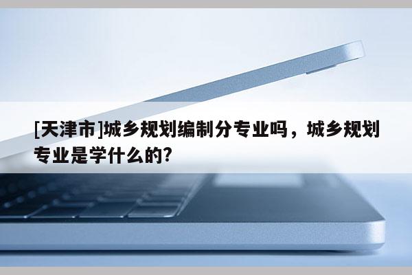 [天津市]城乡规划编制分专业吗，城乡规划专业是学什么的?