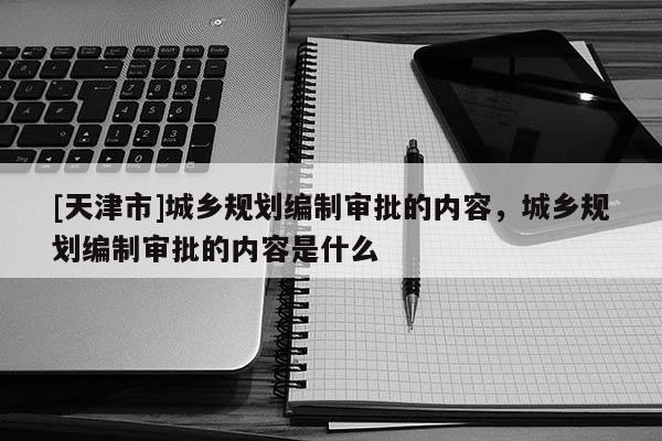 [天津市]城乡规划编制审批的内容，城乡规划编制审批的内容是什么