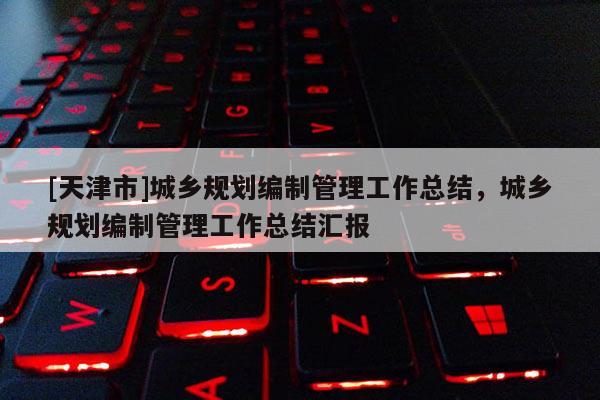 [天津市]城乡规划编制管理工作总结，城乡规划编制管理工作总结汇报