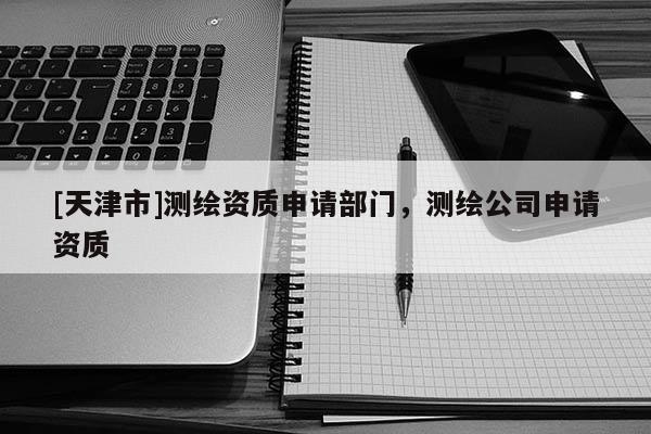 [天津市]测绘资质申请部门，测绘公司申请资质