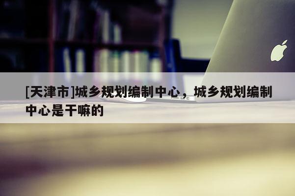 [天津市]城乡规划编制中心，城乡规划编制中心是干嘛的
