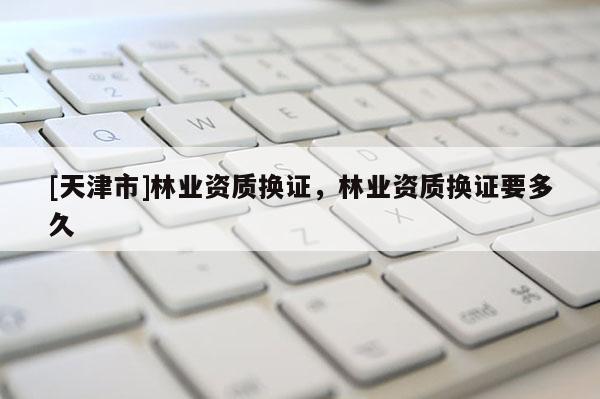 [天津市]林业资质换证，林业资质换证要多久